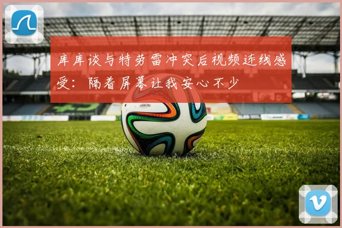 库库谈与特劳雷冲突后视频连线感受：隔着屏幕让我安心不少