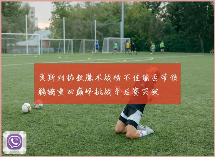 莫斯利执教魔术战绩不佳能否带领鹈鹕重回巅峰挑战季后赛突破