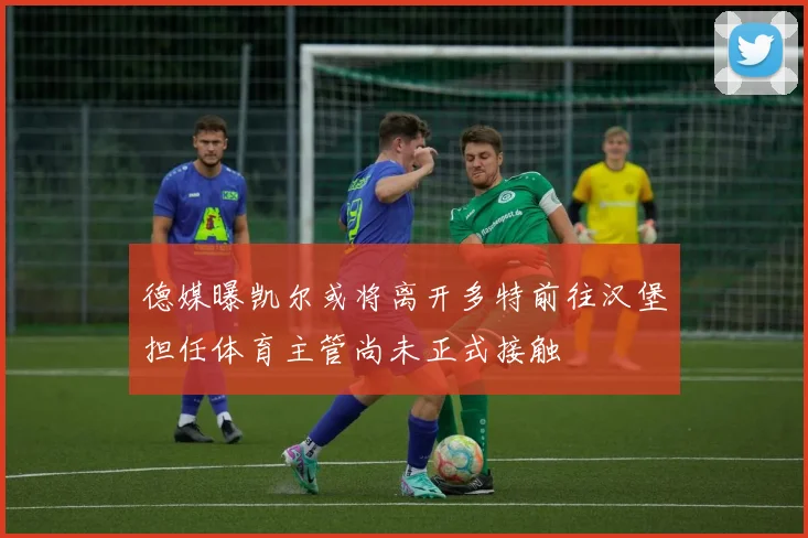 德媒曝凯尔或将离开多特前往汉堡担任体育主管尚未正式接触