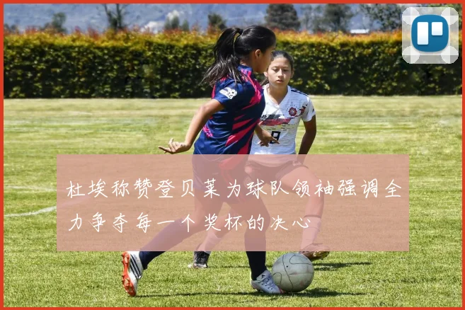 杜埃称赞登贝莱为球队领袖强调全力争夺每一个奖杯的决心