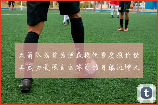 火箭队或将为伊森提供资质报价使其成为受限自由球员的可能性增大