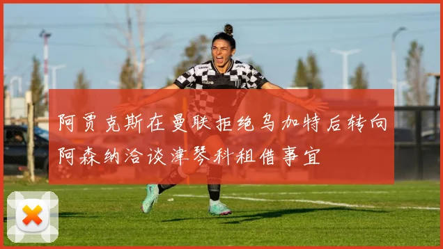 阿贾克斯在曼联拒绝乌加特后转向阿森纳洽谈津琴科租借事宜