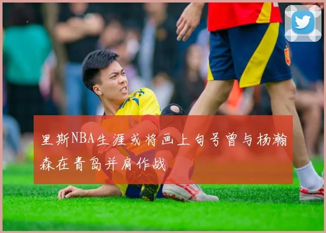 里斯NBA生涯或将画上句号曾与杨瀚森在青岛并肩作战