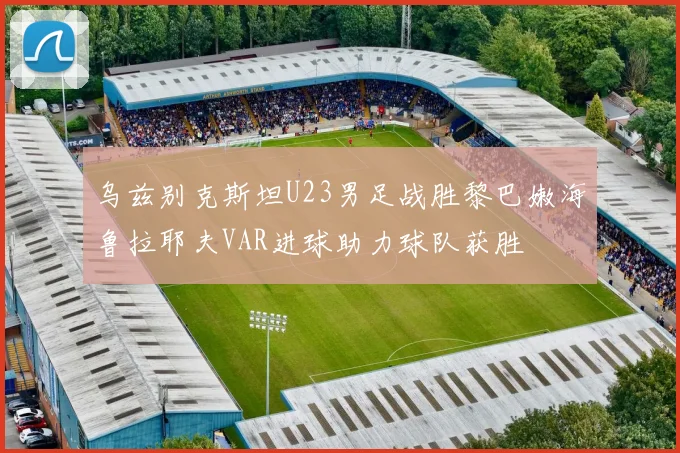 乌兹别克斯坦U23男足战胜黎巴嫩海鲁拉耶夫VAR进球助力球队获胜