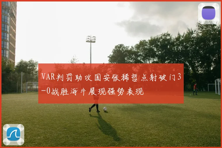 VAR判罚助攻国安张稀哲点射破门3-0战胜海牛展现强势表现