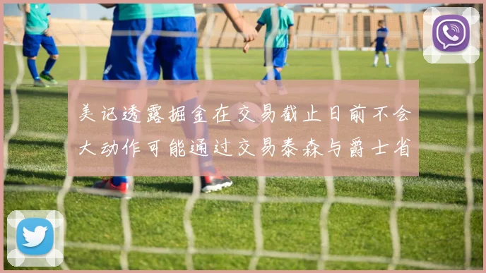 美记透露掘金在交易截止日前不会大动作可能通过交易泰森与爵士省钱