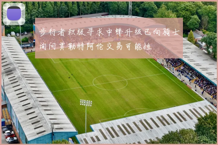 步行者积极寻求中锋升级已向骑士询问贾勒特阿伦交易可能性