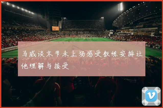 马威谈末节未上场感受教练安排让他理解与接受