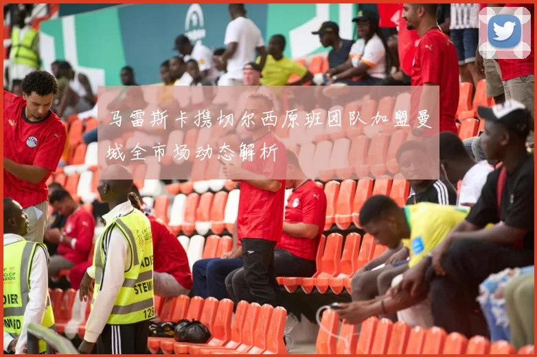 马雷斯卡携切尔西原班团队加盟曼城全市场动态解析