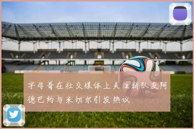 字母哥在社交媒体上关注新队友阿德巴约与米切尔引发热议