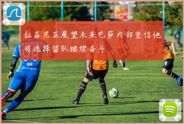 拉菲尼亚展望未来巴萨内部坚信他将选择留队继续奋斗