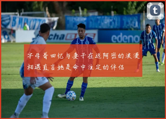 字母哥回忆与妻子在迈阿密的浪漫相遇直言她是命中注定的伴侣