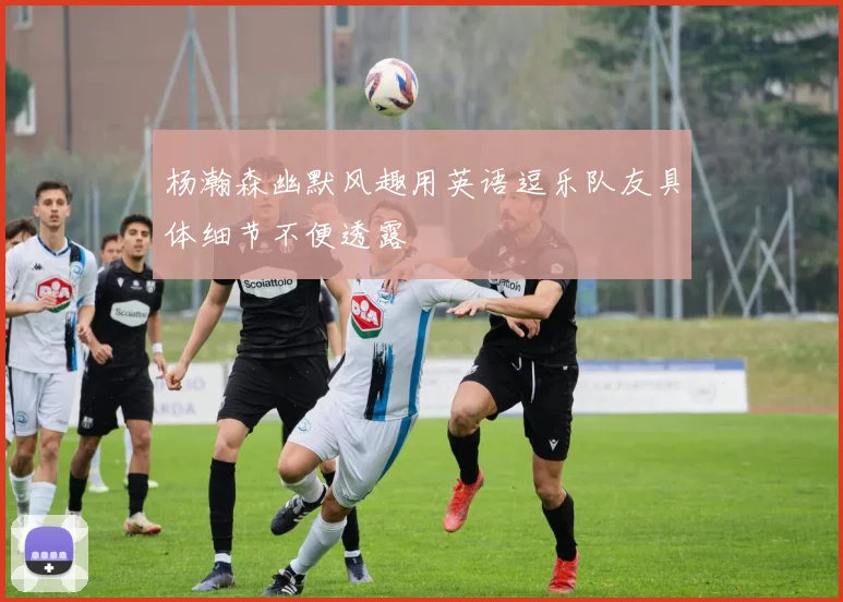 杨瀚森幽默风趣用英语逗乐队友具体细节不便透露