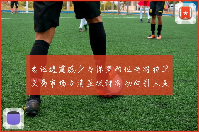 名记透露威少与保罗两位老将控卫交易市场冷清至极鲜有动向引人关注