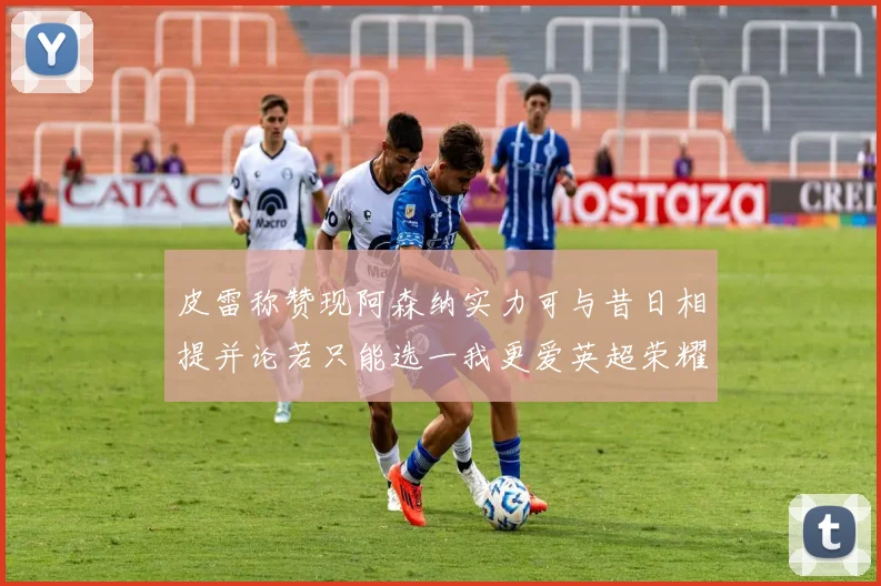 皮雷称赞现阿森纳实力可与昔日相提并论若只能选一我更爱英超荣耀