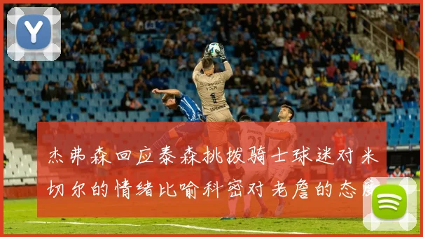 杰弗森回应泰森挑拨骑士球迷对米切尔的情绪比喻科密对老詹的态度